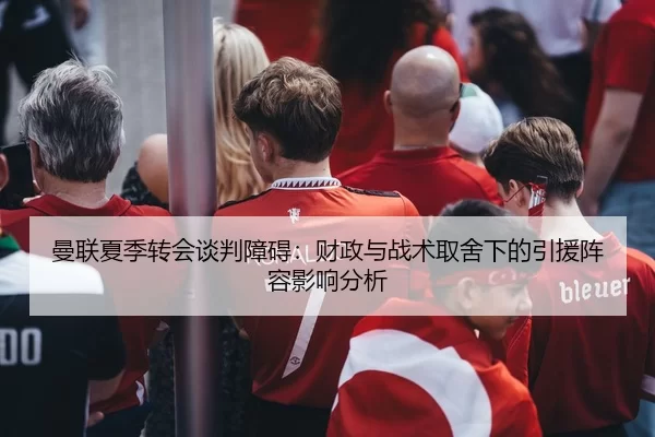 曼联夏季转会谈判障碍：财政与战术取舍下的引援阵容影响分析