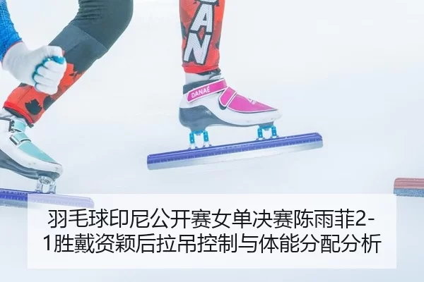 羽毛球印尼公开赛女单决赛陈雨菲2-1胜戴资颖后拉吊控制与体能分配分析